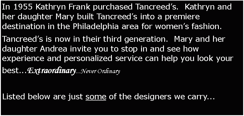 Text Box: In 1955 Kathryn Frank purchased Tancreed’s. Kathryn and her daughter Mary built Tancreed’s into a premiere destination in the Philadelphia area for women’s fashion.
Tancreed’s is now in their third generation. Mary and her daughter Andrea invite you to stop in and see how experience and personalized service can help you look your best...Extraordinary...Never Ordinary
Listed below are just some of the designers we carry...